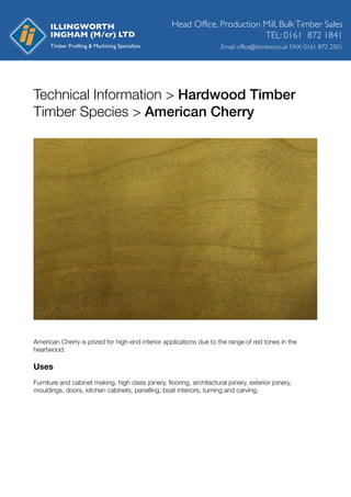 Technical Information > Hardwood Timber
Timber Species > American Cherry
American Cherry is prized for high-end interior applications due to the range of red tones in the
heartwood.
Uses
Furniture and cabinet making, high class joinery, ﬂooring, architectural joinery, exterior joinery,
mouldings, doors, kitchen cabinets, panelling, boat interiors, turning and carving.
Head Office, Production Mill, BulkTimber Sales
Email: office@iitimber.co.uk FAX: 0161 872 2501
TEL: 0161 872 1841
ILLINGWORTH
INGHAM (M/cr) LTD
 