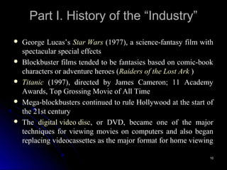 Part I. History of the “Industry”
   George Lucas’s Star Wars (1977), a science-fantasy film with
    spectacular special effects
   Blockbuster films tended to be fantasies based on comic-book
    characters or adventure heroes (Raiders of the Lost Ark )
   Titanic (1997), directed by James Cameron; 11 Academy
    Awards, Top Grossing Movie of All Time
   Mega-blockbusters continued to rule Hollywood at the start of
    the 21st century
   The digital video disc, or DVD, became one of the major
    techniques for viewing movies on computers and also began
    replacing videocassettes as the major format for home viewing

                                                               10
 