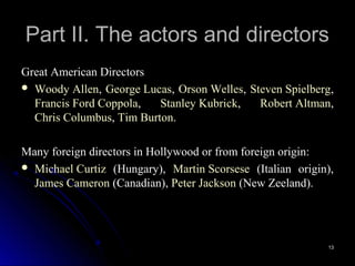 Part II. The actors and directors
Great American Directors
 Woody Allen, George Lucas, Orson Welles, Steven Spielberg,
  Francis Ford Coppola,   Stanley Kubrick,   Robert Altman,
  Chris Columbus, Tim Burton.

Many foreign directors in Hollywood or from foreign origin:
 Michael Curtiz (Hungary), Martin Scorsese (Italian origin),
  James Cameron (Canadian), Peter Jackson (New Zeeland).




                                                           13
 