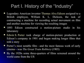 Part I. History of the “Industry”
   Legendary American inventor Thomas Alva Edison assigned to a
    British employee, William K. L. Dickson, the task of
    constructing a machine for recording actual movement on film
    and another machine for viewing the resulting images
   1893 Edison constructed a motion-picture studio in his
    laboratory
   Edwin S. Porter took charge of motion-picture production at
    Edison’s company in 1901 and began making longer films that
    told a story
   Porter’s most notable film—and the most famous work of early
    cinema—was The Great Train Robbery (1903)
   By the 1920s some three-quarters of films screened around the
    world came from the US
                                                               6
 