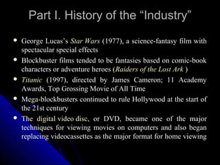 Part I. History of the “Industry”
   George Lucas’s Star Wars (1977), a science-fantasy film with
    spectacular special effects
   Blockbuster films tended to be fantasies based on comic-book
    characters or adventure heroes (Raiders of the Lost Ark )
   Titanic (1997), directed by James Cameron; 11 Academy
    Awards, Top Grossing Movie of All Time
   Mega-blockbusters continued to rule Hollywood at the start of
    the 21st century
   The digital video disc, or DVD, became one of the major
    techniques for viewing movies on computers and also began
    replacing videocassettes as the major format for home viewing

                                                 10
 
