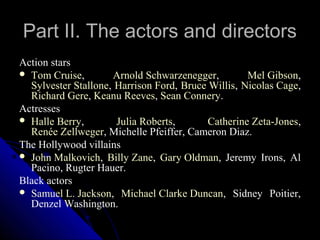 Part II. The actors and directors
Action stars
 Tom Cruise,        Arnold Schwarzenegger,         Mel Gibson,
  Sylvester Stallone, Harrison Ford, Bruce Willis, Nicolas Cage,
  Richard Gere, Keanu Reeves, Sean Connery.
Actresses
 Halle Berry,        Julia Roberts,       Catherine Zeta-Jones,
  Renée Zellweger, Michelle Pfeiffer, Cameron Diaz.
The Hollywood villains
 John Malkovich, Billy Zane, Gary Oldman, Jeremy Irons, Al
  Pacino, Rugter Hauer.
Black actors
 Samuel L. Jackson, Michael Clarke Duncan, Sidney Poitier,
  Denzel Washington.
                                                11
 