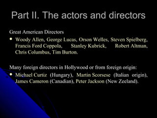 Part II. The actors and directors
Great American Directors
 Woody Allen, George Lucas, Orson Welles, Steven Spielberg,
  Francis Ford Coppola,   Stanley Kubrick,   Robert Altman,
  Chris Columbus, Tim Burton.

Many foreign directors in Hollywood or from foreign origin:
 Michael Curtiz (Hungary), Martin Scorsese (Italian origin),
  James Cameron (Canadian), Peter Jackson (New Zeeland).




                                              13
 