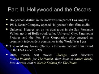 Part III. Hollywood and the Oscars
   Hollywood, district in the northwestern part of Los Angeles
   1911, Nestor Company opened Hollywood's first film studio
   Universal Pictures set up its own town in the San Fernando
    Valley, north of Hollywood, called Universal City. Paramount
    Pictures and the Fox Film Corporation also emerged as
    prominent independent companies in the World War I era
   The Academy Award (Oscar) is the main national film award
    in the USA (since 1929)
   2003, march, best movie: Chicago, Best Director:
    Roman Polanski for The Pianist, Best Actor to Adrien Brody,
    Best Actress went to Nicole Kidman for The Hours

                                                15
 