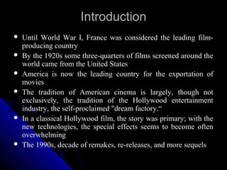 Introduction
   Until World War I, France was considered the leading film-
    producing country
   By the 1920s some three-quarters of films screened around the
    world came from the United States
   America is now the leading country for the exportation of
    movies
   The tradition of American cinema is largely, though not
    exclusively, the tradition of the Hollywood entertainment
    industry, the self-proclaimed "dream factory.“
   In a classical Hollywood film, the story was primary; with the
    new technologies, the special effects seems to become often
    overwhelming
   The 1990s, decade of remakes, re-releases, and more sequels
                                                  4
 