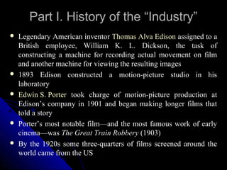 Part I. History of the “Industry”
   Legendary American inventor Thomas Alva Edison assigned to a
    British employee, William K. L. Dickson, the task of
    constructing a machine for recording actual movement on film
    and another machine for viewing the resulting images
   1893 Edison constructed a motion-picture studio in his
    laboratory
   Edwin S. Porter took charge of motion-picture production at
    Edison’s company in 1901 and began making longer films that
    told a story
   Porter’s most notable film—and the most famous work of early
    cinema—was The Great Train Robbery (1903)
   By the 1920s some three-quarters of films screened around the
    world came from the US
                                                6
 