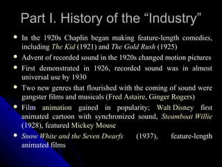 Part I. History of the “Industry”
   In the 1920s Chaplin began making feature-length comedies,
    including The Kid (1921) and The Gold Rush (1925)
   Advent of recorded sound in the 1920s changed motion pictures
   First demonstrated in 1926, recorded sound was in almost
    universal use by 1930
   Two new genres that flourished with the coming of sound were
    gangster films and musicals (Fred Astaire, Ginger Rogers)
   Film animation gained in popularity; Walt Disney first
    animated cartoon with synchronized sound, Steamboat Willie
    (1928), featured Mickey Mouse
   Snow White and the Seven Dwarfs       (1937),     feature-length
    animated films
                                                  7
 