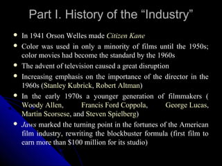 Part I. History of the “Industry”
   In 1941 Orson Welles made Citizen Kane
   Color was used in only a minority of films until the 1950s;
    color movies had become the standard by the 1960s
   The advent of television caused a great disruption
   Increasing emphasis on the importance of the director in the
    1960s (Stanley Kubrick, Robert Altman)
   In the early 1970s a younger generation of filmmakers (
    Woody Allen,        Francis Ford Coppola,        George Lucas,
    Martin Scorsese, and Steven Spielberg)
   Jaws marked the turning point in the fortunes of the American
    film industry, rewriting the blockbuster formula (first film to
    earn more than $100 million for its studio)
                                                   9
 