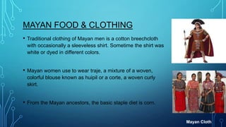 MAYAN FOOD & CLOTHING
•

Traditional clothing of Mayan men is a cotton breechcloth
with occasionally a sleeveless shirt. Sometime the shirt was
white or dyed in different colors.

•

Mayan women use to wear traje, a mixture of a woven,
colorful blouse known as huipil or a corte, a woven curly
skirt.

•

From the Mayan ancestors, the basic staple diet is corn.

Mayan Cloth

 
