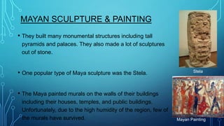 MAYAN SCULPTURE & PAINTING
• They built many monumental structures including tall
pyramids and palaces. They also made a lot of sculptures
out of stone.

• One popular type of Maya sculpture was the Stela.

Stela

• The Maya painted murals on the walls of their buildings
including their houses, temples, and public buildings.
Unfortunately, due to the high humidity of the region, few of
the murals have survived.

Mayan Painting

 