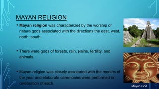 MAYAN RELIGION
• Mayan religion was characterized by the worship of
nature gods associated with the directions the east, west,
north, south.

• There were gods of forests, rain, plains, fertility, and
animals.

• Mayan religion was closely associated with the months of
the year and elaborate ceremonies were performed in
celebration of each.

Mayan God

 
