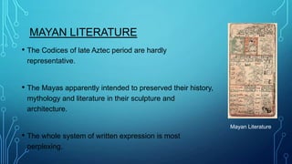 MAYAN LITERATURE
• The Codices of late Aztec period are hardly
representative.

• The Mayas apparently intended to preserved their history,
mythology and literature in their sculpture and
architecture.
Mayan Literature

• The whole system of written expression is most
perplexing.

 