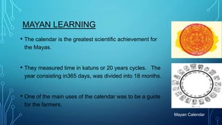MAYAN LEARNING
• The calendar is the greatest scientific achievement for
the Mayas.

• They measured time in katuns or 20 years cycles.

The
year consisting in365 days, was divided into 18 months.

• One of the main uses of the calendar was to be a guide
for the farmers.
Mayan Calendar

 