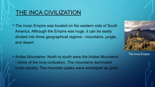 THE INCA CIVILIZATION
• The Incan Empire was located on the western side of South
America. Although the Empire was huge, it can be easily
divided into three geographical regions - mountains, jungle,
and desert.

• Andes Mountains: North to south were the Andes Mountains
- home of the Inca civilization. The mountains dominated
Incan society. The mountain peaks were worshiped as gods.

The Inca Empire

 