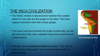THE INCA CIVILIZATION
•

The Andes created a natural barrier between the coastal
desert on one side and the jungle on the other. The snowcapped mountains were full of deep gorges.

•

The Incas must have entered the jungle occasionally, as they
did know about the many valuable things that could be found
in the Amazon.

•

But they never established settlements there. They had no
desire to live in the jungle. The Incas expanded north and
south instead.

The Geographical Map

 