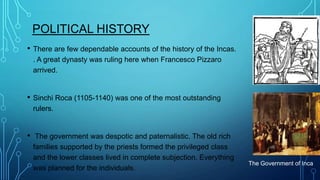 POLITICAL HISTORY
•

There are few dependable accounts of the history of the Incas.
. A great dynasty was ruling here when Francesco Pizzaro
arrived.

•

Sinchi Roca (1105-1140) was one of the most outstanding
rulers.

•

The government was despotic and paternalistic. The old rich
families supported by the priests formed the privileged class
and the lower classes lived in complete subjection. Everything
was planned for the individuals.

The Government of Inca

 