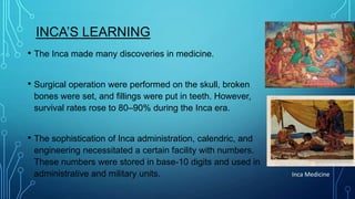 INCA’S LEARNING
• The Inca made many discoveries in medicine.
• Surgical operation were performed on the skull, broken
bones were set, and fillings were put in teeth. However,
survival rates rose to 80–90% during the Inca era.

• The sophistication of Inca administration, calendric, and
engineering necessitated a certain facility with numbers.
These numbers were stored in base-10 digits and used in
administrative and military units.

Inca Medicine

 