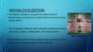 MAYAN CIVILIZATION
•

The Mayan civilization occupied the eastern third of
Mesoamerica, primarily the Yucatan Peninsula known as the
ancient MAYA.

•

The Geographic features were unlimited including mountains,
volcanoes, jungles, coastal plains, and swampy lands.
Maya civilization

•

The southern portion of the Lowlands were covered by a rain
forest with an average height of about 150 feet.

 
