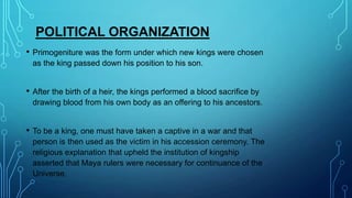 POLITICAL ORGANIZATION
•

Primogeniture was the form under which new kings were chosen
as the king passed down his position to his son.

•

After the birth of a heir, the kings performed a blood sacrifice by
drawing blood from his own body as an offering to his ancestors.

•

To be a king, one must have taken a captive in a war and that
person is then used as the victim in his accession ceremony. The
religious explanation that upheld the institution of kingship
asserted that Maya rulers were necessary for continuance of the
Universe.

 