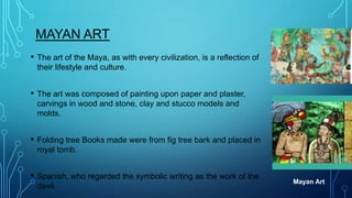 MAYAN ART
•

The art of the Maya, as with every civilization, is a reflection of
their lifestyle and culture.

•

The art was composed of painting upon paper and plaster,
carvings in wood and stone, clay and stucco models and
molds.

•

Folding tree Books made were from fig tree bark and placed in
royal tomb.

•

Spanish, who regarded the symbolic writing as the work of the
devil.

Mayan Art

 