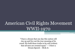 American Civil Rights Movement
         WWII-1970

       “I have a dream that one day this nation will
        rise up and live out the true meaning of its
      creed: We hold these truths to be self-evident:
        that all men are created equal.” ~ I Have a
                 Dream Speech – MLK Jr.
 