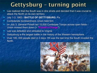 Lee realized that the South was in dire straits and decided that it was crucial to attack the North on its own territory July 1-3, 1863 -  BATTLE OF GETTYSBURG , Pa. Confederate bombardment; Union held firm on July 3, General Pickett led 15,000 Confedate Troops across open fields - Union mowed them down (= " Pickett’s Charge ") Lee was defeated and retreated to Virgnia Gettysburg is the largest battle in the history of the Western hemisphere. Over 100, 000 people died in 3 days   It was the last time the South invaded the North. 