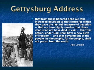 that from these honored dead we take increased devotion to that cause for which they gave the last full measure of devotion -- that we here highly resolve that these dead shall not have died in vain -- that this nation, under God, shall have a new birth of freedom -- and that government of the people, by the people, for the people, shall not perish from the earth.   Abe Lincoln 