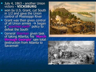 July 4, 1863 - another Union victory -  VICKSBURG won by U.S. Grant, cut South in 1/2 and gave the Union control of Mississippi River Grant was then given control of all Union armies    began a " scorched earth " policy to defeat the South General  Sherman  given task of taking Atlanta; his  " March through Georgia "  saw total destruction from Atlanta to Savannah  
