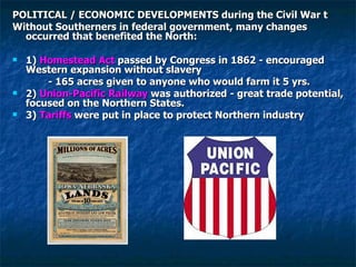 POLITICAL / ECONOMIC DEVELOPMENTS during the Civil War t Without Southerners in federal government, many changes occurred that benefited the North: 1)  Homestead Act  passed by Congress in 1862 - encouraged Western expansion without slavery   - 165 acres given to anyone who would farm it 5 yrs. 2)  Union-Pacific Railway  was authorized - great trade potential, focused on the Northern States. 3)  Tariffs  were put in place to protect Northern industry 