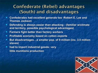 Confederates had excellent generals too -Robert E. Lee and Thomas Jackson Defending is always easier than attacking - (familiar w/climate and territory, possible psychological advantages) Farmers fight better than factory workers Profitable economy based on cotton exports But disadvantages…a smaller pop. of 9 million (inc. 3.5 million slaves) had to import industrial goods; very little munitions production 
