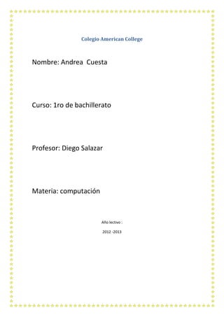 Colegio American College



Nombre: Andrea Cuesta




Curso: 1ro de bachillerato




Profesor: Diego Salazar




Materia: computación



                       Año lectivo :

                        2012 -2013
 