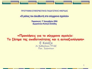 ΠΡΟΓΡΑΜΜΑ ΕΠΙΜΟΡΦΩΤΙΚΗΣ-ΠΑΙΔΑΓΩΓΙΚΗΣ ΗΜΕΡΙΔΑΣ   «Ο ρόλος του Διευθυντή στο σύγχρονο σχολείο»   Παρασκευή, 17 Δεκεμβρίου 2004  Αμερικάνικο Κολ έγιο  Ελλάδας «Προκλήσεις για το σύγχρονο σχολείο:  Το ζήτημα της αποδοτικότητας και η αυτοαξιολόγηση»   Ε Κολέζα Αν Καθηγήτρια ΠΤΔΕ Παν. Ιωαννίνων 