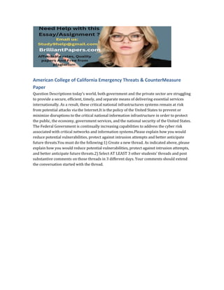 American College of California Emergency Threats & CounterMeasure
Paper
Question Descriptionn today’s world, both government and the private sector are struggling
to provide a secure, efficient, timely, and separate means of delivering essential services
internationally. As a result, these critical national infrastructures systems remain at risk
from potential attacks via the Internet.It is the policy of the United States to prevent or
minimize disruptions to the critical national information infrastructure in order to protect
the public, the economy, government services, and the national security of the United States.
The Federal Government is continually increasing capabilities to address the cyber risk
associated with critical networks and information systems.Please explain how you would
reduce potential vulnerabilities, protect against intrusion attempts and better anticipate
future threats.You must do the following:1) Create a new thread. As indicated above, please
explain how you would reduce potential vulnerabilities, protect against intrusion attempts,
and better anticipate future threats.2) Select AT LEAST 3 other students’ threads and post
substantive comments on those threads in 3 different days. Your comments should extend
the conversation started with the thread.
 