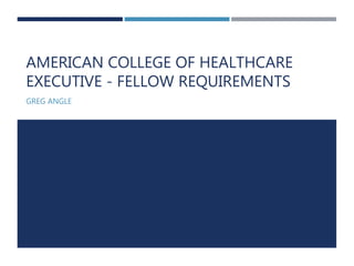 AMERICAN COLLEGE OF HEALTHCARE
EXECUTIVE - FELLOW REQUIREMENTS
GREG ANGLE
 