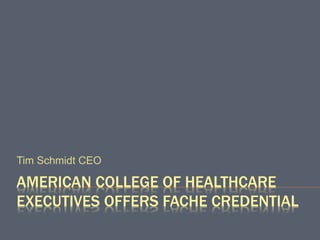 AMERICAN COLLEGE OF HEALTHCARE
EXECUTIVES OFFERS FACHE CREDENTIAL
Tim Schmidt CEO
 