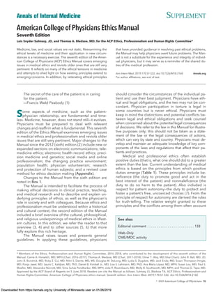 American College of Physicians Ethics Manual
Seventh Edition
Lois Snyder Sulmasy, JD, and Thomas A. Bledsoe, MD; for the ACP Ethics, Professionalism and Human Rights Committee*
Medicine, law, and social values are not static. Reexamining the
ethical tenets of medicine and their application in new circum-
stances is a necessary exercise. The seventh edition of the Amer-
ican College of Physicians (ACP) Ethics Manual covers emerging
issues in medical ethics and revisits older ones that are still very
pertinent. It reﬂects on many of the ethical tensions in medicine
and attempts to shed light on how existing principles extend to
emerging concerns. In addition, by reiterating ethical principles
that have provided guidance in resolving past ethical problems,
the Manual may help physicians avert future problems. The Man-
ual is not a substitute for the experience and integrity of individ-
ual physicians, but it may serve as a reminder of the shared du-
ties of the medical profession.
Ann Intern Med. 2019;170:S1-S32. doi:10.7326/M18-2160 Annals.org
For author afﬁliations, see end of text.
The secret of the care of the patient is in caring
for the patient.
–—Francis Weld Peabody (1)
Some aspects of medicine, such as the patient–
physician relationship, are fundamental and time-
less. Medicine, however, does not stand still—it evolves.
Physicians must be prepared to deal with relevant
changes and reafﬁrm what is fundamental. This seventh
edition of the Ethics Manual examines emerging issues
in medical ethics and professionalism and revisits older
issues that are still very pertinent. Major changes to the
Manual since the 2012 (sixth) edition (2) include new or
expanded sections on electronic communications; tele-
medicine ethics; electronic health record ethics; preci-
sion medicine and genetics; social media and online
professionalism; the changing practice environment;
population health; physician volunteerism; research
and protection of human subjects; and a revised case
method for ethics decision making (Appendix).
Changes to the Manual from the sixth edition are
noted in Box 1.
The Manual is intended to facilitate the process of
making ethical decisions in clinical practice, teaching,
and medical research and to describe and explain un-
derlying principles of ethics, as well as the physician's
role in society and with colleagues. Because ethics and
professionalism must be understood within a historical
and cultural context, the second edition of the Manual
included a brief overview of the cultural, philosophical,
and religious underpinnings of medical ethics in West-
ern cultures. In this edition, we refer the reader to that
overview (3, 4) and to other sources (5, 6) that more
fully explore this rich heritage.
The Manual raises issues and presents general
guidelines. In applying these guidelines, physicians
should consider the circumstances of the individual pa-
tient and use their best judgment. Physicians have eth-
ical and legal obligations, and the two may not be con-
cordant. Physician participation in torture is legal in
some countries but is never ethical. Physicians must
keep in mind the distinctions and potential conﬂicts be-
tween legal and ethical obligations and seek counsel
when concerned about the potential legal consequences
of decisions. We refer to the law in this Manual for illustra-
tive purposes only; this should not be taken as a state-
ment of the law or the legal consequences of actions,
which can vary by state and country. Physicians must de-
velop and maintain an adequate knowledge of key com-
ponents of the laws and regulations that affect their pa-
tients and practices.
Medical and professional ethics often establish
positive duties (that is, what one should do) to a greater
extent than the law. Current understanding of medical
ethics is based on the principles from which positive
duties emerge (Table 1). These principles include be-
neﬁcence (the duty to promote good and act in the
best interest of the patient) and nonmaleﬁcence (the
duty to do no harm to the patient). Also included is
respect for patient autonomy—the duty to protect and
foster a patient's free, uncoerced choices (7). From the
principle of respect for autonomy are derived the rules
for truth-telling. The relative weight granted to these
principles and the conﬂicts among them often account
See also:
Editorial comment . . . . . . . . . . . . . . . . . . . . . . . . . 133
Web-Only
CME/MOC activity
* Members of the Ethics, Professionalism and Human Rights Committee, 2016–2018, who contributed to the development of this seventh edition of the
Manual: Carrie A. Horwitch, MD, MPH (Chair, 2016–2017); Thomas A. Bledsoe, MD (Chair, 2017–2018); Omar T. Atiq, MD (Vice Chair); John R. Ball, MD, JD;
John B. Bundrick, MD; Ricky Z. Cui, MD; Nitin S. Damle, MD, MS; Douglas M. DeLong, MD; Lydia S. Dugdale, MD; Jack Ende, MD; Susan Thompson Hingle,
MD; Pooja Jaeel, MD; Lauris C. Kaldjian, MD, PhD; Daniel B. Kimball Jr., MD; Lisa S. Lehmann, MD, PhD; Ana Marı´a Lo´ pez, MD, MPH; Susan Lou, MD; Paul S.
Mueller, MD; Alexandra Norcott, MD; Sima Suhas Pendharkar, MD, MPH; Julie R. Rosenbaum, MD; Molly B. Southworth, MD, MPH; and Thomas G. Tape, MD.
Approved by the ACP Board of Regents on 5 June 2018. Readers can cite the Manual as follows: Sulmasy LS, Bledsoe TA; ACP Ethics, Professionalism and
Human Rights Committee. American College of Physicians ethics manual. Seventh edition. Ann Intern Med. 2019;170:S1-S32. doi:10.7326/M18-2160
Annals of Internal Medicine SUPPLEMENT
© 2019 American College of Physicians S1
Downloaded from https://annals.org by University of Minnesota user on 01/26/2019
 