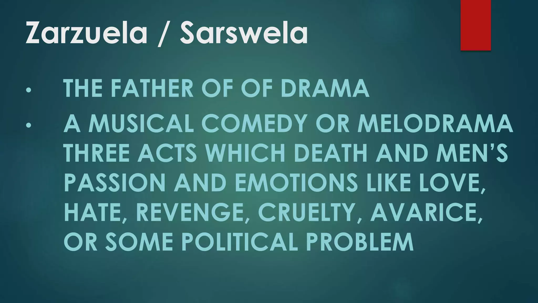 Zarzuela / Sarswela
• THE FATHER OF OF DRAMA
• A MUSICAL COMEDY OR MELODRAMA
THREE ACTS WHICH DEATH AND MEN’S
PASSION AND EMOTIONS LIKE LOVE,
HATE, REVENGE, CRUELTY, AVARICE,
OR SOME POLITICAL PROBLEM