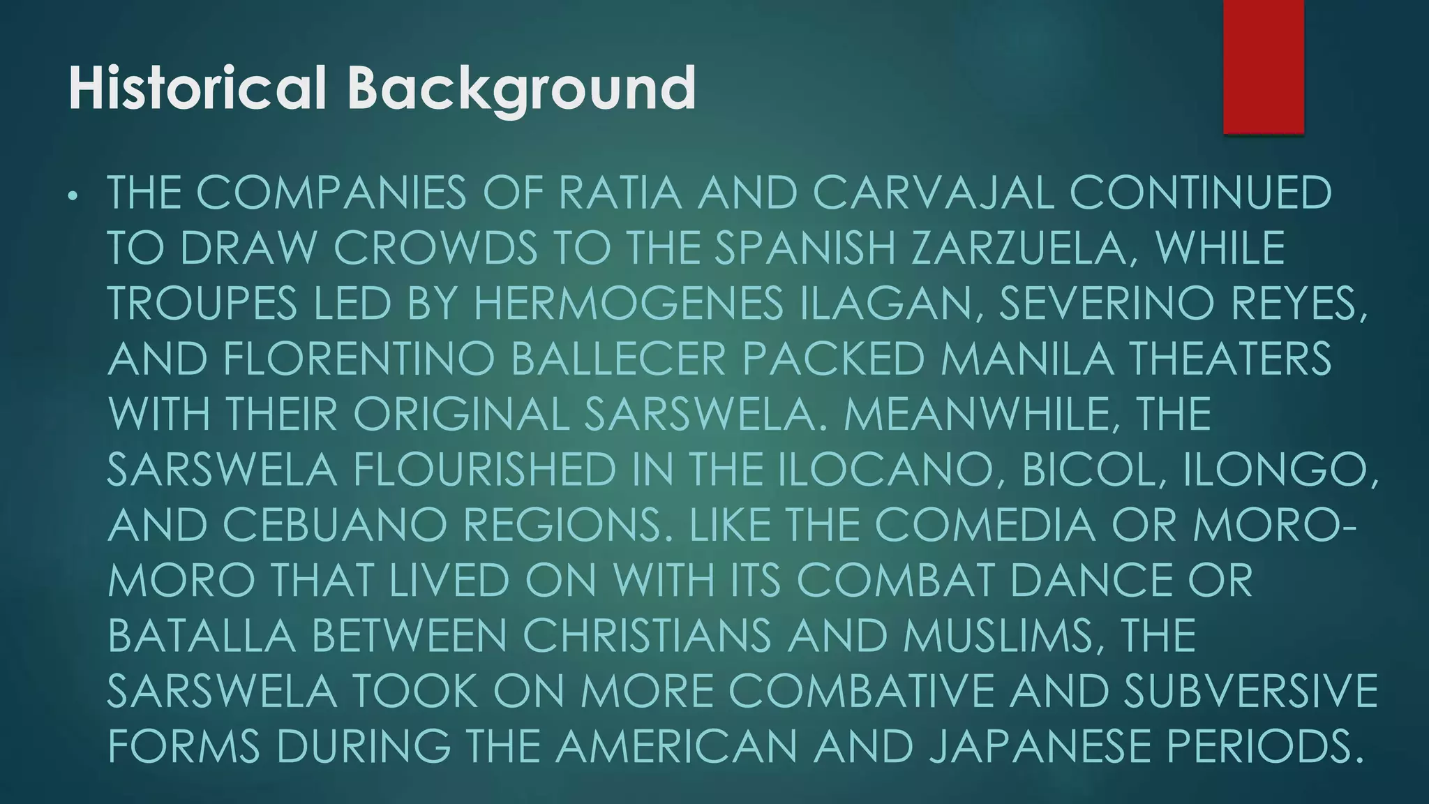 Historical Background
• THE COMPANIES OF RATIA AND CARVAJAL CONTINUED
TO DRAW CROWDS TO THE SPANISH ZARZUELA, WHILE
TROUPES LED BY HERMOGENES ILAGAN, SEVERINO REYES,
AND FLORENTINO BALLECER PACKED MANILA THEATERS
WITH THEIR ORIGINAL SARSWELA. MEANWHILE, THE
SARSWELA FLOURISHED IN THE ILOCANO, BICOL, ILONGO,
AND CEBUANO REGIONS. LIKE THE COMEDIA OR MORO-
MORO THAT LIVED ON WITH ITS COMBAT DANCE OR
BATALLA BETWEEN CHRISTIANS AND MUSLIMS, THE
SARSWELA TOOK ON MORE COMBATIVE AND SUBVERSIVE
FORMS DURING THE AMERICAN AND JAPANESE PERIODS.