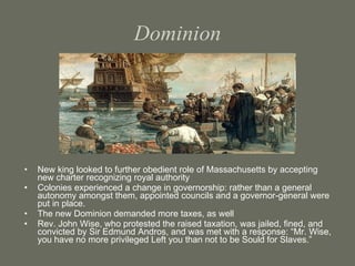 Dominion New king looked to further obedient role of Massachusetts by accepting new charter recognizing royal authority Colonies experienced a change in governorship: rather than a general autonomy amongst them, appointed councils and a governor-general were put in place. The new Dominion demanded more taxes, as well Rev. John Wise, who protested the raised taxation, was jailed, fined, and convicted by Sir Edmund Andros, and was met with a response: “Mr. Wise, you have no more privileged Left you than not to be Sould for Slaves.” 