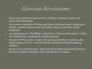 Glorious Revolutions King James arbitrarily ruled in favor of fellow Catholics, much to the shock of the Protestants New powers attained by William and Mary, following James’ departure to France, restored Anglican rule and further religious toleration for the Protestants A group known as “The Whigs” called this a “Glorious Revolution,” which they depicted as a spontaneous English uprising By end of 1690, Leisler – whom took governorship from Nicholson after militia taking of a fort – was detested by basically all English speaking colonists However, he unintentionally  lead a crusade to help vindicate the Dutch in the face of respect and power taken from them by occupiers 