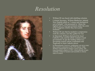 Resolution William III was faced with rebelling colonists Colonial Secretary, William Blathwayt, balsted New English rebels as “a mean and mechanical sort of people” who presumed to “abuse the highest acts of royal government under the color of an imaginary charter they have justly forfeited.” William III saw that he needed to compromise with the colonies, lest they gather for war In Maryland, William distrusted the local Catholic Lord, and the rebels wanted a royal government; he put the leading rebels in a governing council whom cooperated with Anglicans to limit Catholic power In Massachusetts, however, compromise was not so easy: they wanted a restoration of the 1629 charter, while William wanted them to remain a crown colony. The king reinstated a charter in 1691, which allowed, in part, assembly control of taxation and assembly to choose seats of council.  