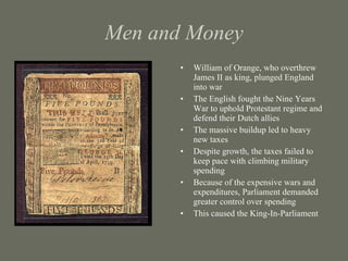 Men and Money William of Orange, who overthrew James II as king, plunged England into war  The English fought the Nine Years War to uphold Protestant regime and defend their Dutch allies The massive buildup led to heavy new taxes Despite growth, the taxes failed to keep pace with climbing military spending Because of the expensive wars and expenditures, Parliament demanded greater control over spending This caused the King-In-Parliament 