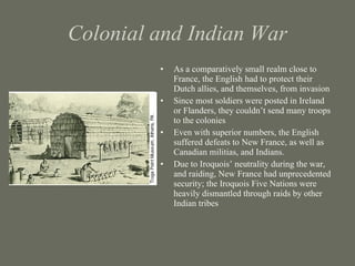Colonial and Indian War As a comparatively small realm close to France, the English had to protect their Dutch allies, and themselves, from invasion Since most soldiers were posted in Ireland or Flanders, they couldn’t send many troops to the colonies Even with superior numbers, the English suffered defeats to New France, as well as Canadian militias, and Indians. Due to Iroquois’ neutrality during the war, and raiding, New France had unprecedented security; the Iroquois Five Nations were heavily dismantled through raids by other Indian tribes 