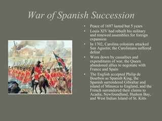 War of Spanish Succession Peace of 1697 lasted but 5 years Louis XIV had rebuilt his military and renewed assemblies for foreign expansion In 1702, Carolina colonists attacked San Agustin; the Carolinians suffered defeat Worn down by casualties and expenditures of war, the Queen abandoned allies to negotiate with France and Spain The English accepted Philip de Bourbon as Spanish King, the Spanish surrendered Gibraltar and island of Minorca to England, and the French surrendered their claims to Acadia, Newfoundland, Hudson Bay, and West Indian Island of St. Kitts 