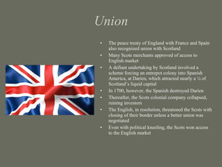 Union The peace treaty of England with France and Spain also recognized union with Scotland Many Scots merchants approved of access to English market A defiant undertaking by Scotland involved a scheme forcing an entrepot colony into Spanish America, at Darien, which attracted nearly a ¼ of Scotland’s liquid capital In 1700, however, the Spanish destroyed Darien Thereafter, the Scots colonial company collapsed, ruining investors The English, in resolution, threatened the Scots with closing of their border unless a better union was negotiated Even with political kneeling, the Scots won access to the English market 