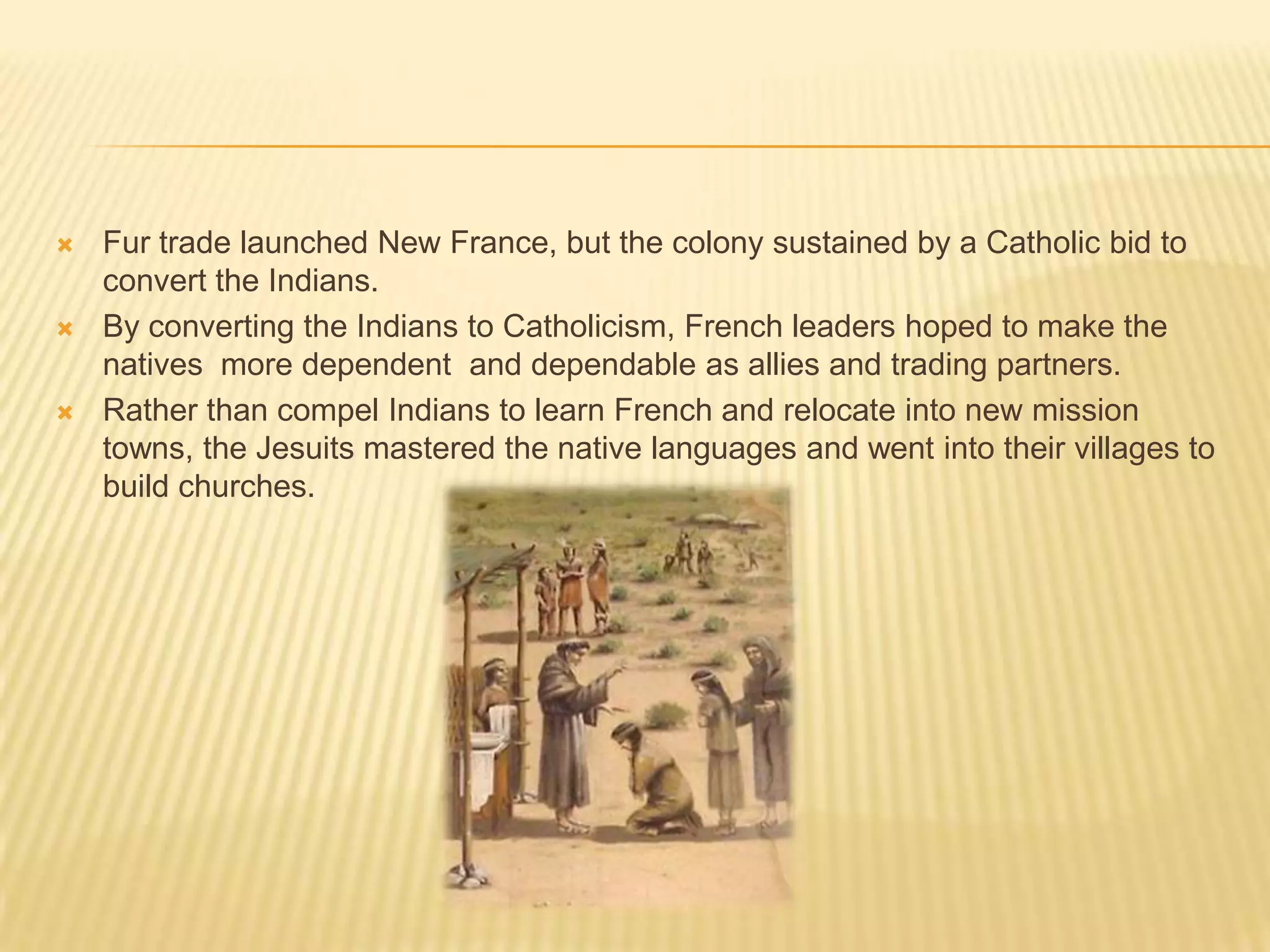 Fur trade launched New France, but the colony sustained by a Catholic bid to convert the Indians.By converting the Indians to Catholicism, French leaders hoped to make the natives  more dependent  and dependable as allies and trading partners.Rather than compel Indians to learn French and relocate into new mission towns, the Jesuits mastered the native languages and went into their villages to build churches.