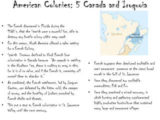 American Colonies: 5 Canada and IroquoiaThe French discovered in Florida during the 1560’s, that the Spanish were a powerful foe, able to destroy any hostile colony within easy reachFor this reason, North America offered a safer setting for a French ColonySpanish  Emperor declined to block French from colonization in Canada because  “As regards in settling in the Northern Sea, there is nothing to envy in this; for it is of no value, and if the French it, necessity will compel them to abandon it.”As predicted, the French settlement, led by Jacques Cartier, was defeated by the bitter cold, the ravages of scurvy, and the hostility of Indians provoked by French thefts and threats.This put a stop to French colonization in St. Lawrence Valley until the next century. French voyagers then developed profitable and semi permanent  presence at the rivers broad mouth in the Gulf of St. LawrenceHere they discovered two profitable commodities; Fish and FurHere they practiced a mixed economy, in which hunting and gathering supplemented highly productive horticulture that sustained many large and permanent villages