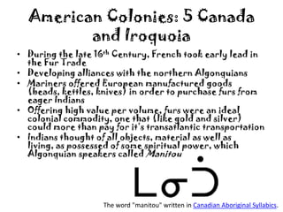 American Colonies: 5 Canada and IroquoiaDuring the late 16th Century, French took early lead in the Fur TradeDeveloping alliances with the northern AlgonquiansMariners offered European manufactured goods (beads, kettles, knives) in order to purchase furs from eager IndiansOffering high value per volume, furs were an ideal colonial commodity, one that (like gold and silver) could more than pay for it’s transatlantic transportationIndians thought of all objects, material as well as living, as possessed of some spiritual power, which Algonquian speakers called ManitouThe word "manitou" written in Canadian Aboriginal Syllabics.