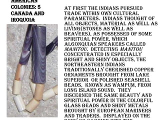 American Colonies: 5 Canada and IroquoiaAt first the Indians pursued trade within own cultural parameters.  Indians thought of all objects, material as well as living(stones as well as beavers), as possessed of some spiritual power, which Algonquian speakers called Manitou.  Detecting Manitou concentrated in especially bright and shiny objects, the northeastern Indians traditionally cherished copper ornaments brought from Lake Superior  or polished seashell  beads,  known as wampum, from Long Island Sound.  They discerned the same beauty and spiritual power in the colorful glass beads and shiny metals brought by European mariners and traders.  Displayed on the body or carried into the grave, the new goods demonstrated high status and access to Manitou.  Adapting the shiny new materials to traditional uses, Indians broke up brass kettles for reworking into arrowheads, necklaces, earrings, finger rings, and armbands
