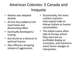 American Colonies: 5 Canada and IroquoiaNatives also adopted alcoholAt first they balked at the novel taste and disorienting effectEventually developed a cravingGot drunk as a shortcut to spiritual trancesAlso offered a tempting release of aggressionsOccasionally, the more ruthless mariners interrupted trade to kidnap Indians as human commoditiesThe Indians were often take to Europe where they were put on profitable display as curiosities, and trained to assist future voyages as interpreters